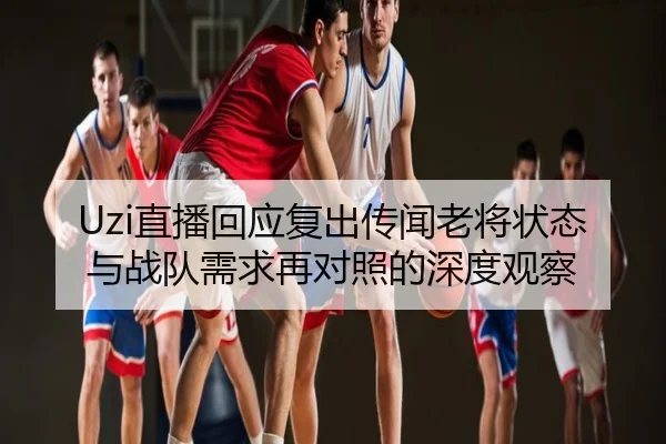 Uzi直播回应复出传闻老将状态与战队需求再对照的深度观察