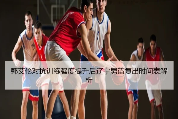 郭艾伦对抗训练强度提升后辽宁男篮复出时间表解析