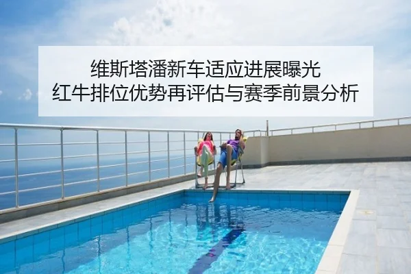 维斯塔潘新车适应进展曝光 红牛排位优势再评估与赛季前景分析