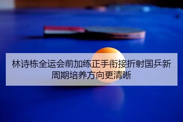 林诗栋全运会前加练正手衔接折射国乒新周期培养方向更清晰