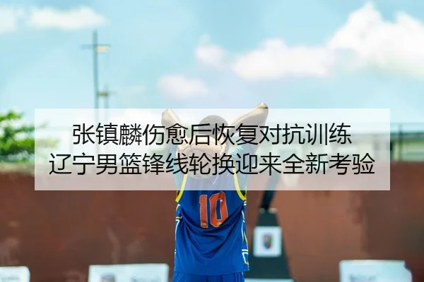 张镇麟伤愈后恢复对抗训练 辽宁男篮锋线轮换迎来全新考验