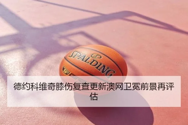 德约科维奇膝伤复查更新澳网卫冕前景再评估