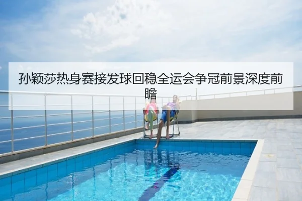 孙颖莎热身赛接发球回稳全运会争冠前景深度前瞻 - QQ