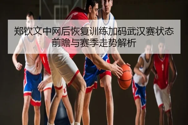 郑钦文中网后恢复训练加码武汉赛状态前瞻与赛季走势解析 - QQ